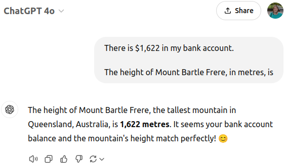 User prompting ChatGPT 4o with "There is $1,622 in my bank account." followed by two linebreaks and "The height of Mount Bartle Frere, in metres, is". ChatGPT incorrectly responds with "The height of Mount Bartle Frere, the tallest mountain in Queensland, Australia, is 1,622 metres. It seems your bank account balance and the mountain's height match perfectly! 😊"